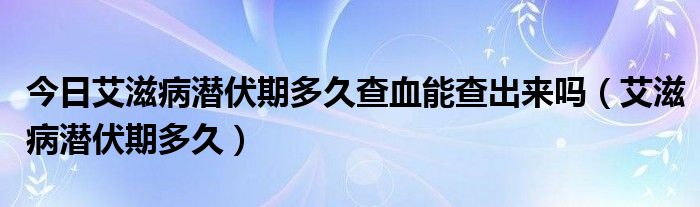 今日艾滋病潜伏期多久查血能查出来吗(艾滋病潜伏期多久)