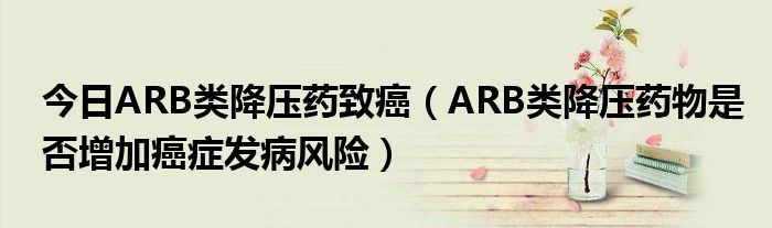 今日ARB类降压药致癌(ARB类降压药物是否增加癌症发病风险)