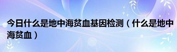 今日什么是地中海贫血基因检测(什么是地中海贫血)