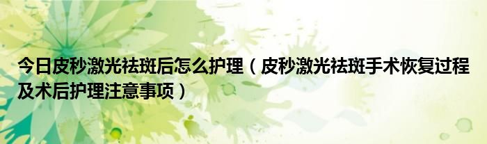 今日皮秒激光祛斑后怎么护理(皮秒激光祛斑手术恢复过程及术后护理注意事项)
