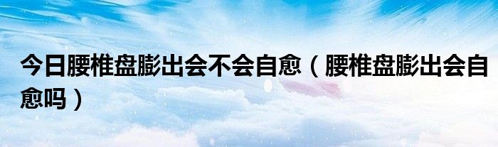 今日腰椎盘膨出会不会自愈(腰椎盘膨出会自愈吗)