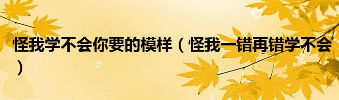 怪我学不会你要的模样(怪我一错再错学不会)