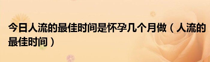 今日人流的最佳时间是怀孕几个月做(人流的最佳时间)