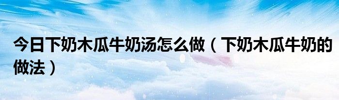 今日下奶木瓜牛奶汤怎么做(下奶木瓜牛奶的做法)