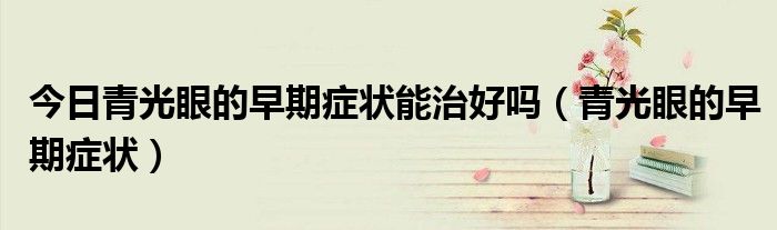 今日青光眼的早期症状能治好吗(青光眼的早期症状)