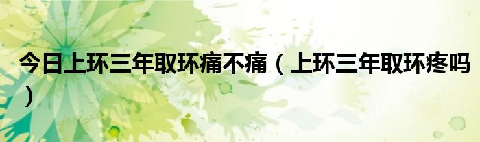 今日上环三年取环痛不痛(上环三年取环疼吗)