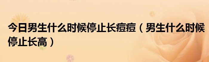 今日男生什么时候停止长痘痘(男生什么时候停止长高)