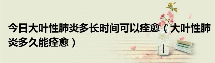 今日大叶性肺炎多长时间可以痊愈(大叶性肺炎多久能痊愈)