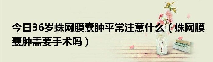 今日36岁蛛网膜囊肿平常注意什么(蛛网膜囊肿需要手术吗)