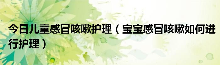 今日儿童感冒咳嗽护理(宝宝感冒咳嗽如何进行护理)
