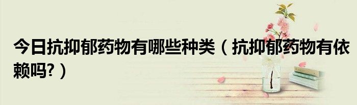 今日抗抑郁药物有哪些种类(抗抑郁药物有依赖吗?)