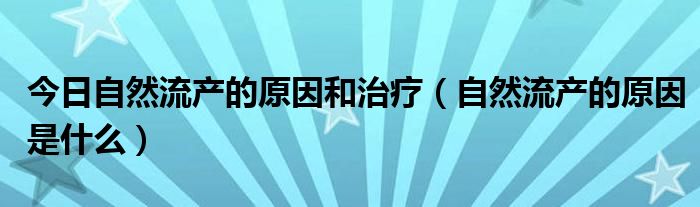 今日自然流产的原因和治疗(自然流产的原因是什么)