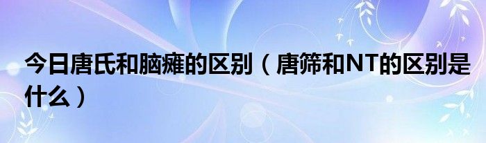 今日唐氏和脑瘫的区别(唐筛和NT的区别是什么)