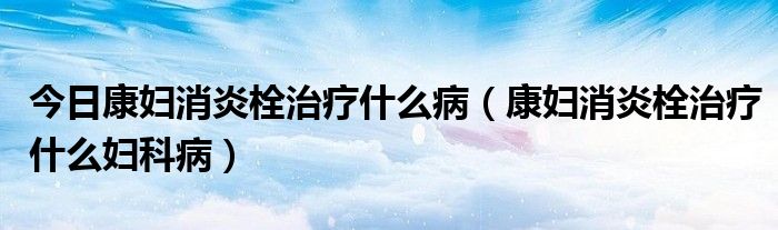 今日康妇消炎栓治疗什么病(康妇消炎栓治疗什么妇科病)