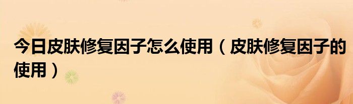 今日皮肤修复因子怎么使用(皮肤修复因子的使用)