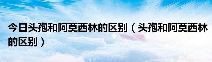 今日头孢和阿莫西林的区别(头孢和阿莫西林的区别)