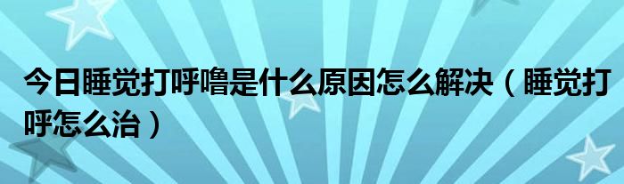今日睡觉打呼噜是什么原因怎么解决(睡觉打呼怎么治)