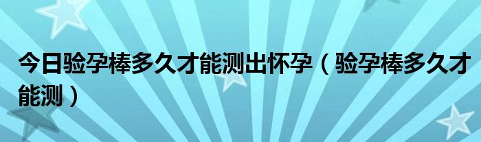 今日验孕棒多久才能测出怀孕(验孕棒多久才能测)