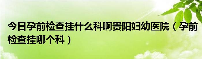 今日孕前检查挂什么科啊贵阳妇幼医院(孕前检查挂哪个科)