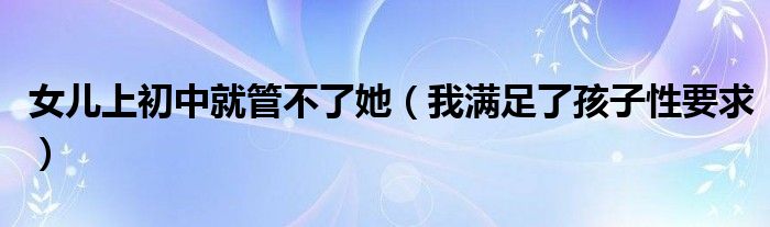 女儿上初中就管不了她(我满足了孩子性要求)