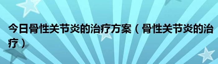 今日骨性关节炎的治疗方案(骨性关节炎的治疗)