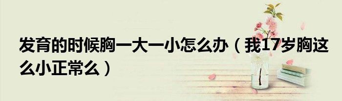 发育的时候胸一大一小怎么办(我17岁胸这么小正常么)