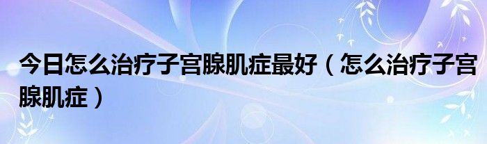 今日怎么治疗子宫腺肌症最好(怎么治疗子宫腺肌症)