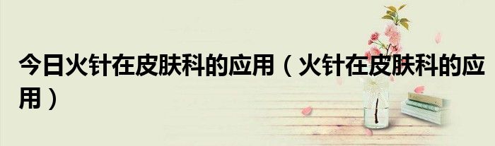 今日火针在皮肤科的应用(火针在皮肤科的应用)