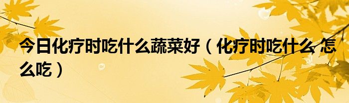 今日化疗时吃什么蔬菜好(化疗时吃什么 怎么吃)