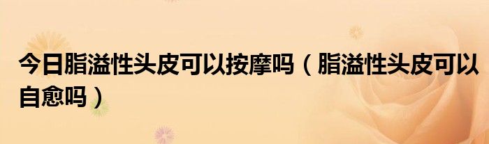 今日脂溢性头皮可以按摩吗(脂溢性头皮可以自愈吗)