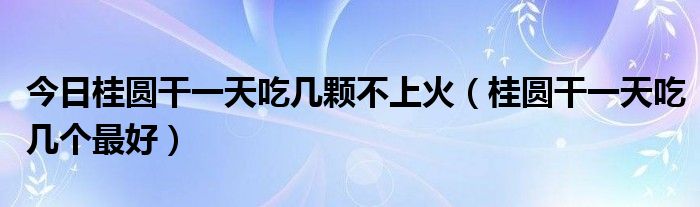 今日桂圆干一天吃几颗不上火(桂圆干一天吃几个最好)