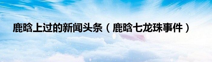 鹿晗上过的新闻头条(鹿晗七龙珠事件)