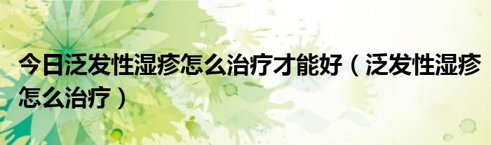 今日泛发性湿疹怎么治疗才能好(泛发性湿疹怎么治疗)
