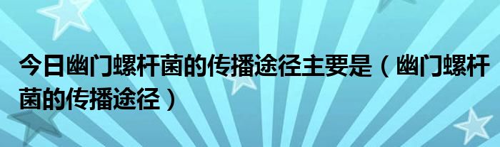 今日幽门螺杆菌的传播途径主要是(幽门螺杆菌的传播途径)