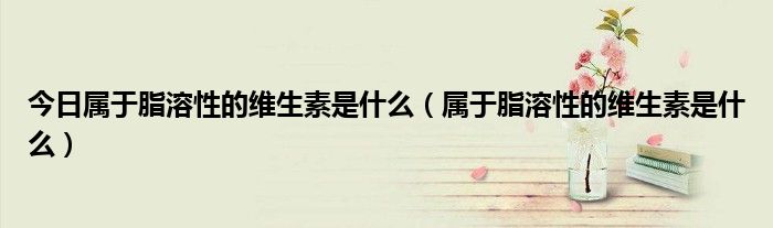 今日属于脂溶性的维生素是什么(属于脂溶性的维生素是什么)