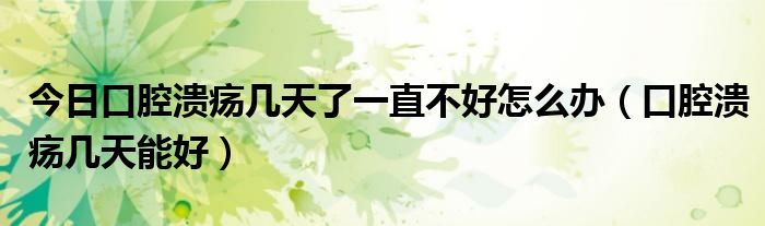 今日口腔溃疡几天了一直不好怎么办(口腔溃疡几天能好)