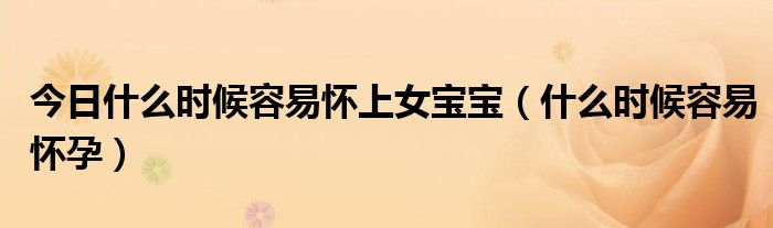 今日什么时候容易怀上女宝宝(什么时候容易怀孕)