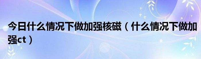 今日什么情况下做加强核磁(什么情况下做加强ct)