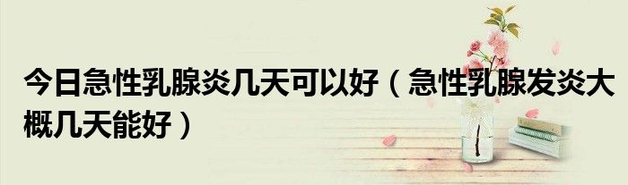 今日急性乳腺炎几天可以好(急性乳腺发炎大概几天能好)