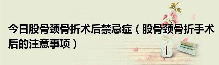 今日股骨颈骨折术后禁忌症(股骨颈骨折手术后的注意事项)