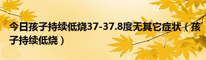 今日孩子持续低烧37-37.8度无其它症状(孩子持续低烧)
