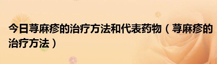 今日荨麻疹的治疗方法和代表药物(荨麻疹的治疗方法)