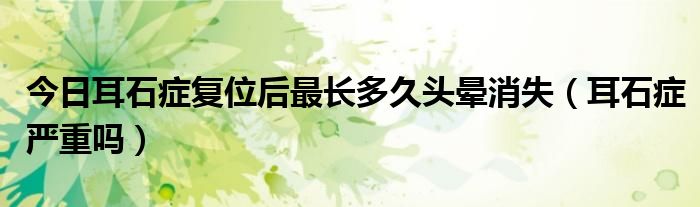 今日耳石症复位后最长多久头晕消失(耳石症严重吗)