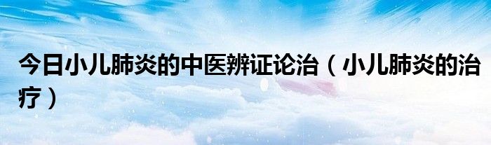 今日小儿肺炎的中医辨证论治(小儿肺炎的治疗)