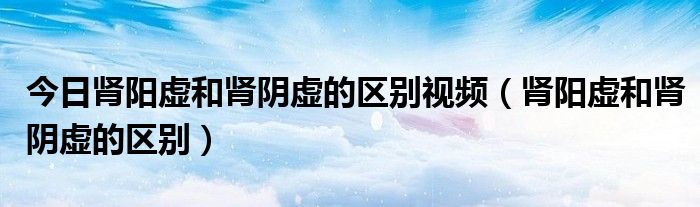 今日肾阳虚和肾阴虚的区别视频(肾阳虚和肾阴虚的区别)