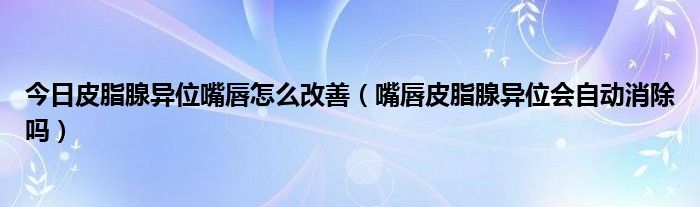 今日皮脂腺异位嘴唇怎么改善(嘴唇皮脂腺异位会自动消除吗)