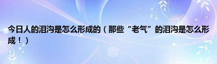 今日人的泪沟是怎么形成的(那些“老气”的泪沟是怎么形成!)