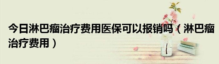 今日淋巴瘤治疗费用医保可以报销吗(淋巴瘤治疗费用)