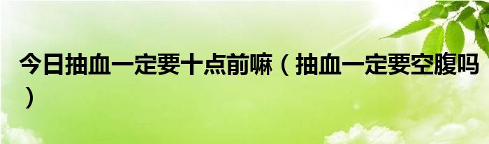 今日抽血一定要十点前嘛(抽血一定要空腹吗)