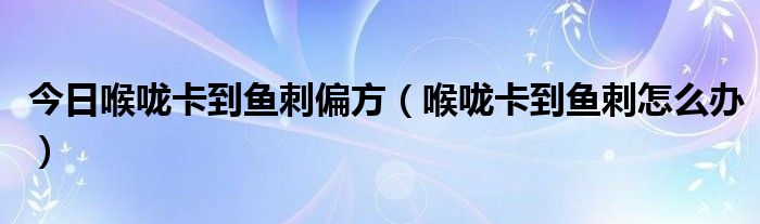 今日喉咙卡到鱼刺偏方(喉咙卡到鱼刺怎么办)
